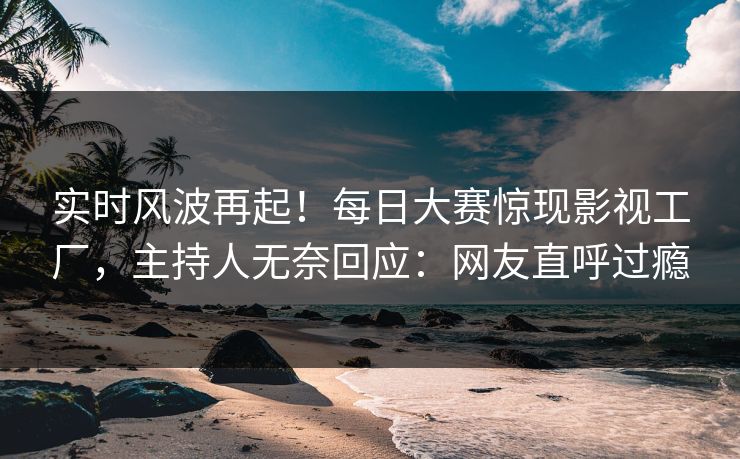 实时风波再起！每日大赛惊现影视工厂，主持人无奈回应：网友直呼过瘾
