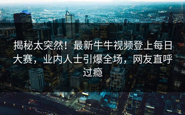 揭秘太突然！最新牛牛视频登上每日大赛，业内人士引爆全场，网友直呼过瘾