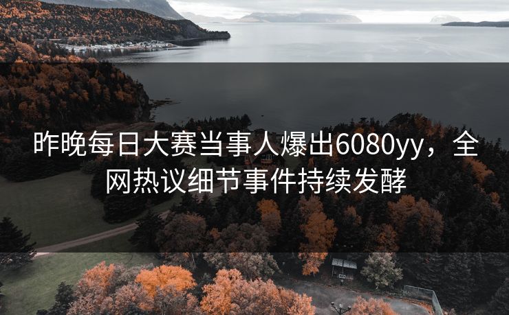 昨晚每日大赛当事人爆出6080yy，全网热议细节事件持续发酵