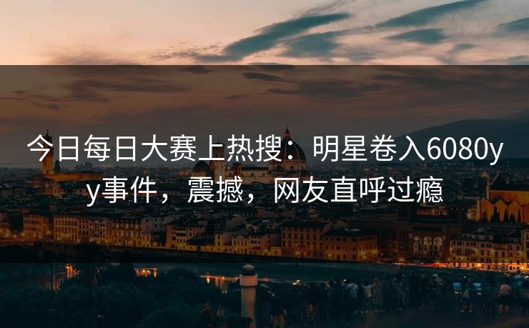 今日每日大赛上热搜：明星卷入6080yy事件，震撼，网友直呼过瘾