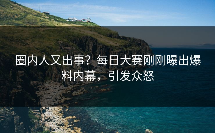 圈内人又出事？每日大赛刚刚曝出爆料内幕，引发众怒