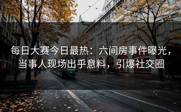 每日大赛今日最热：六间房事件曝光，当事人现场出乎意料，引爆社交圈