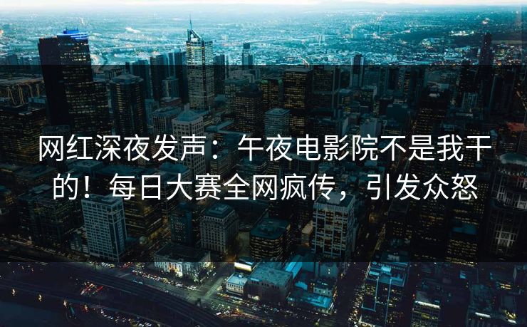 网红深夜发声：午夜电影院不是我干的！每日大赛全网疯传，引发众怒
