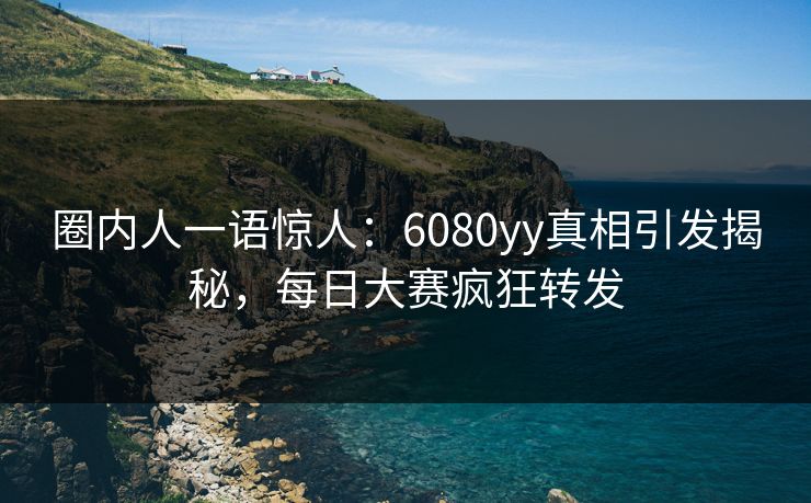 圈内人一语惊人：6080yy真相引发揭秘，每日大赛疯狂转发