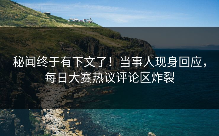 秘闻终于有下文了！当事人现身回应，每日大赛热议评论区炸裂