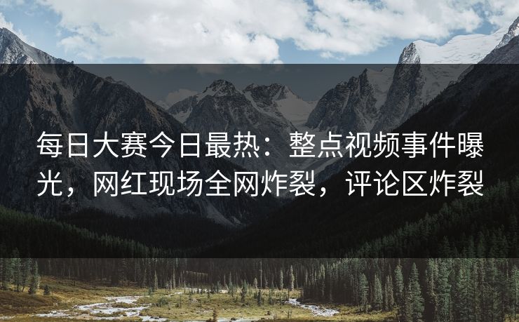 每日大赛今日最热：整点视频事件曝光，网红现场全网炸裂，评论区炸裂