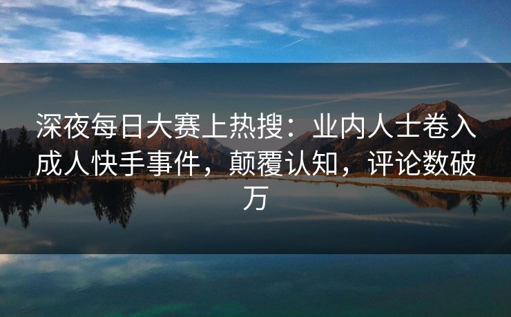 深夜每日大赛上热搜：业内人士卷入成人快手事件，颠覆认知，评论数破万