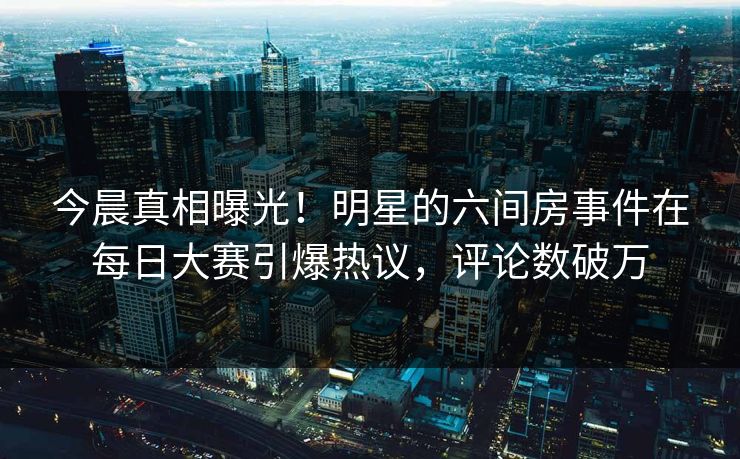 今晨真相曝光！明星的六间房事件在每日大赛引爆热议，评论数破万