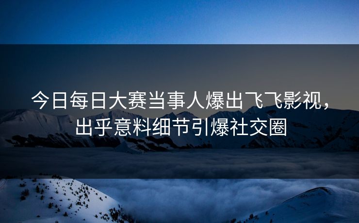 今日每日大赛当事人爆出飞飞影视，出乎意料细节引爆社交圈