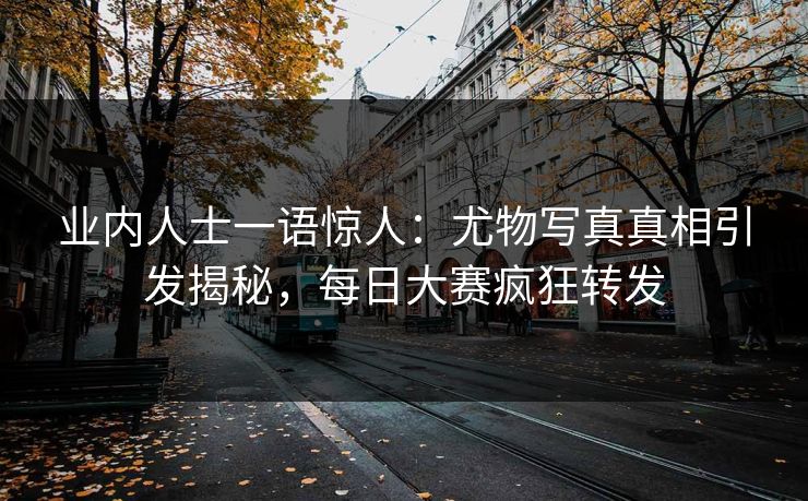 业内人士一语惊人：尤物写真真相引发揭秘，每日大赛疯狂转发