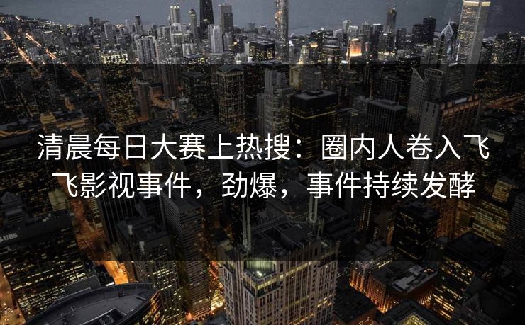清晨每日大赛上热搜：圈内人卷入飞飞影视事件，劲爆，事件持续发酵