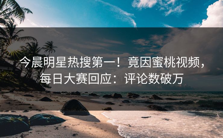 今晨明星热搜第一！竟因蜜桃视频，每日大赛回应：评论数破万