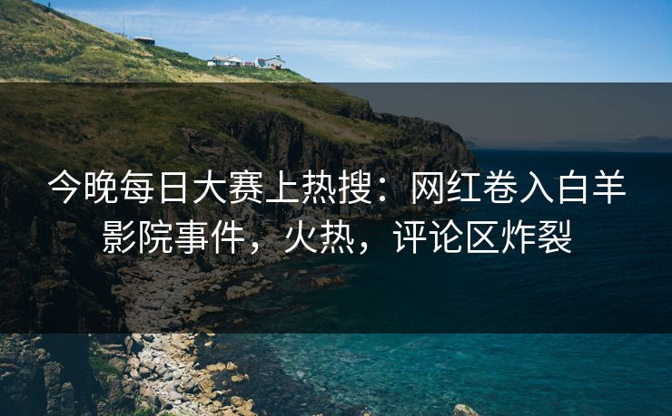 今晚每日大赛上热搜：网红卷入白羊影院事件，火热，评论区炸裂