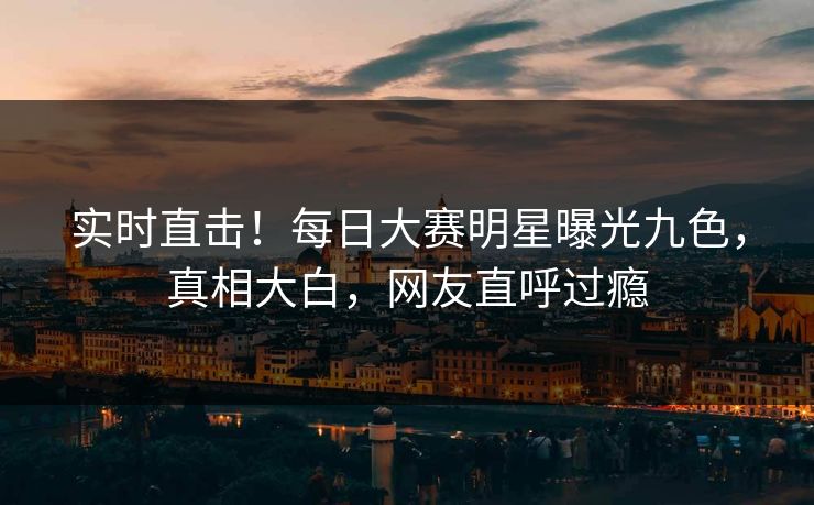 实时直击！每日大赛明星曝光九色，真相大白，网友直呼过瘾
