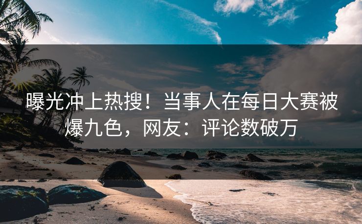 曝光冲上热搜！当事人在每日大赛被爆九色，网友：评论数破万