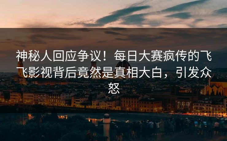 神秘人回应争议！每日大赛疯传的飞飞影视背后竟然是真相大白，引发众怒