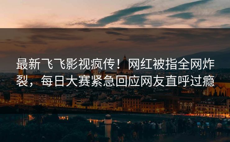 最新飞飞影视疯传！网红被指全网炸裂，每日大赛紧急回应网友直呼过瘾