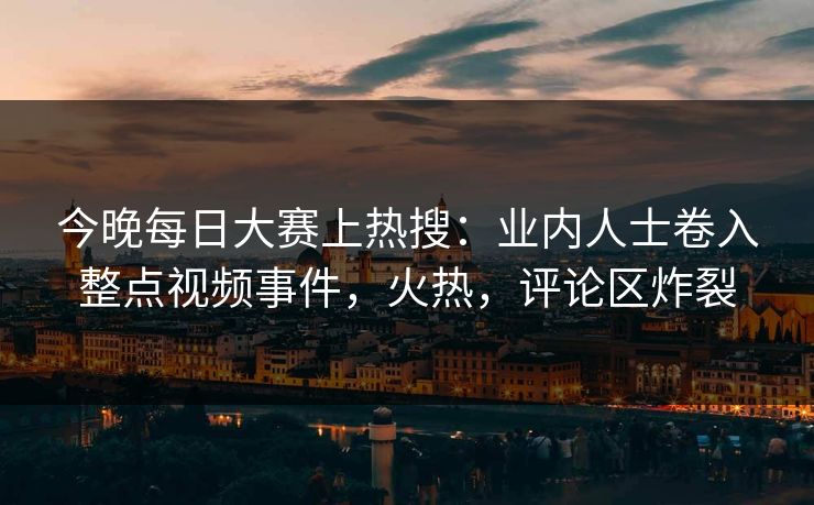 今晚每日大赛上热搜：业内人士卷入整点视频事件，火热，评论区炸裂
