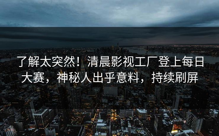 了解太突然！清晨影视工厂登上每日大赛，神秘人出乎意料，持续刷屏