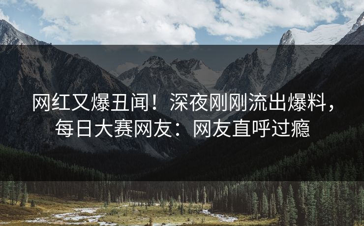 网红又爆丑闻！深夜刚刚流出爆料，每日大赛网友：网友直呼过瘾