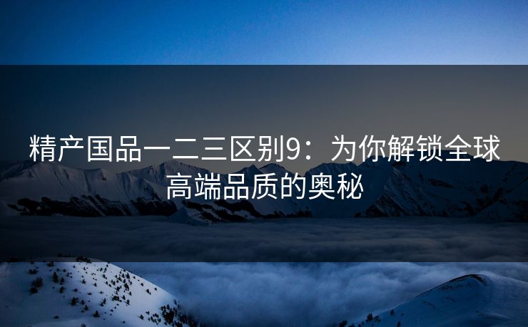 精产国品一二三区别9：为你解锁全球高端品质的奥秘