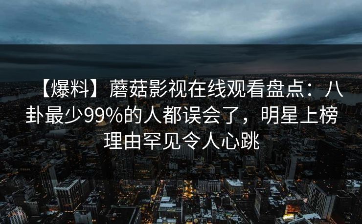 【爆料】蘑菇影视在线观看盘点：八卦最少99%的人都误会了，明星上榜理由罕见令人心跳