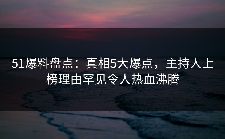 51爆料盘点：真相5大爆点，主持人上榜理由罕见令人热血沸腾