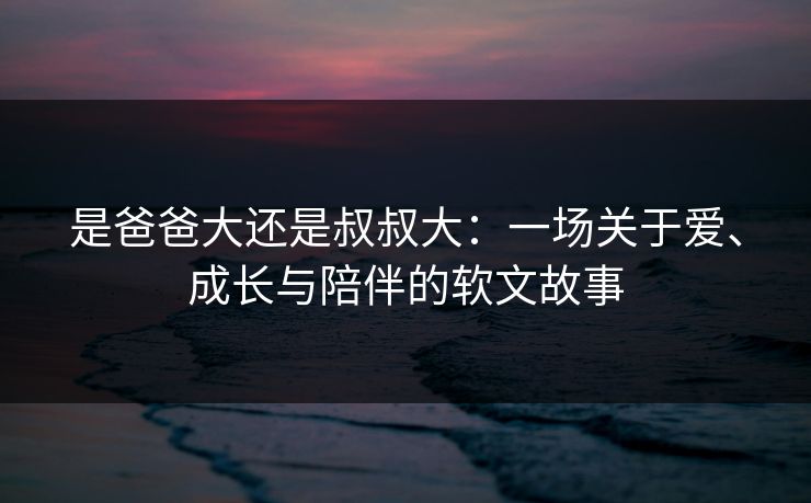 是爸爸大还是叔叔大:一场关于爱、成长与陪伴的软文故事 是爸爸大还是叔叔大:一场关于爱、成长与陪伴的软文故事