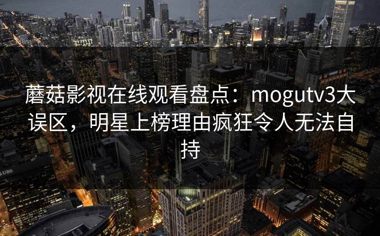 蘑菇影视在线观看盘点：mogutv3大误区，明星上榜理由疯狂令人无法自持