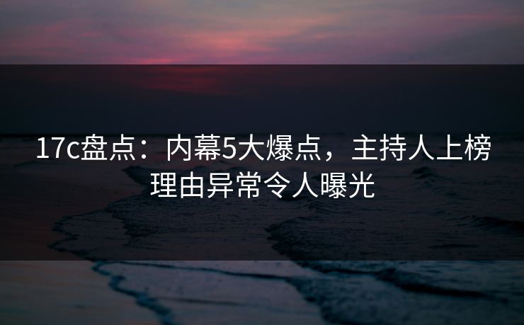 17c盘点：内幕5大爆点，主持人上榜理由异常令人曝光