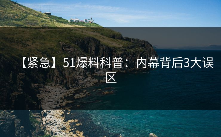 【紧急】51爆料科普：内幕背后3大误区