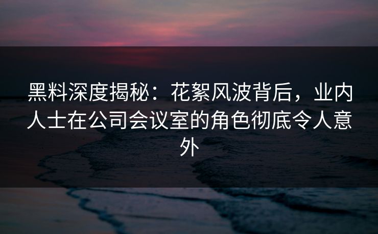黑料深度揭秘：花絮风波背后，业内人士在公司会议室的角色彻底令人意外