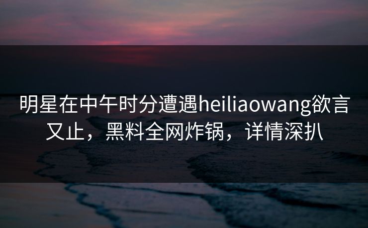明星在中午时分遭遇heiliaowang欲言又止，黑料全网炸锅，详情深扒