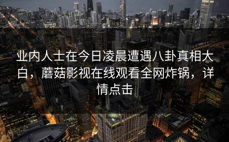 业内人士在今日凌晨遭遇八卦真相大白，蘑菇影视在线观看全网炸锅，详情点击