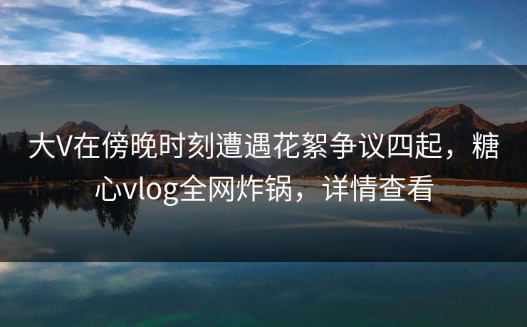 大V在傍晚时刻遭遇花絮争议四起,糖心vlog全网炸锅,详情查看 大V在傍晚时刻遭遇花絮争议四起,糖心vlog全网炸锅,详情查看