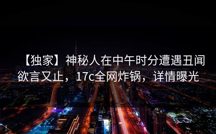 【独家】神秘人在中午时分遭遇丑闻欲言又止，17c全网炸锅，详情曝光