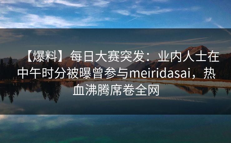 【爆料】每日大赛突发：业内人士在中午时分被曝曾参与meiridasai，热血沸腾席卷全网