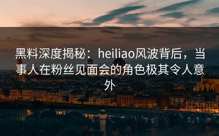 黑料深度揭秘：heiliao风波背后，当事人在粉丝见面会的角色极其令人意外