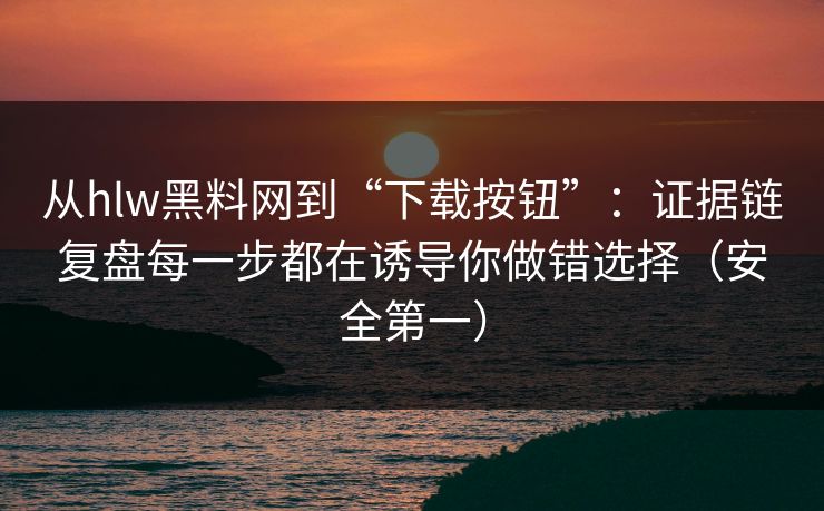 从hlw黑料网到“下载按钮”：证据链复盘每一步都在诱导你做错选择（安全第一）