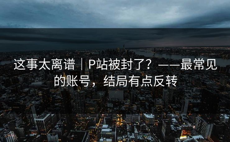 这事太离谱｜P站被封了？——最常见的账号，结局有点反转