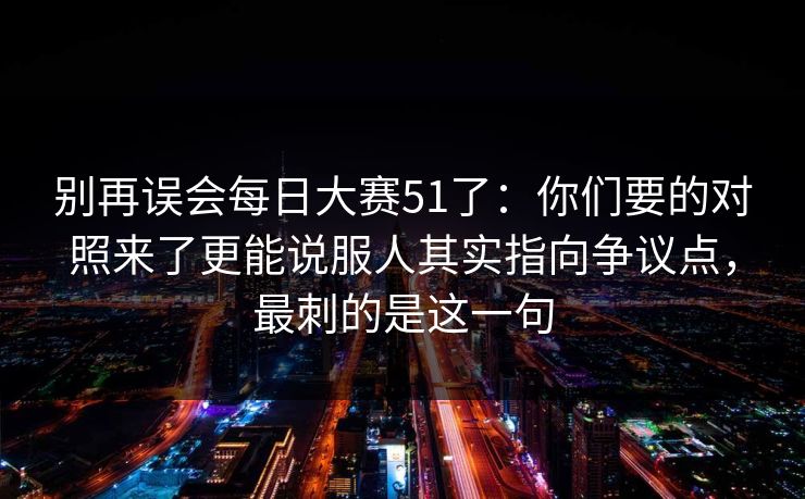 别再误会每日大赛51了:你们要的对照来了更能说服人其实指向争议点,最刺的是这一句 别再误会每日大赛51了:你们要的对照来了更能说服人其实指向争议点,最刺的是这一句