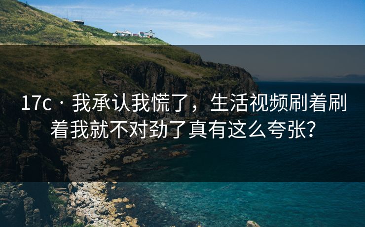 17c · 我承认我慌了,生活视频刷着刷着我就不对劲了真有这么夸张? 17c · 我承认我慌了,生活视频刷着刷着我就不对劲了真有这么夸张?
