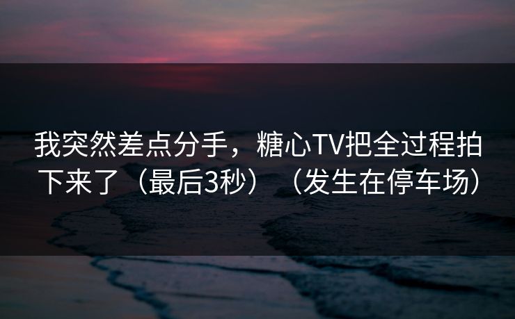 我突然差点分手，糖心TV把全过程拍下来了（最后3秒）（发生在停车场）