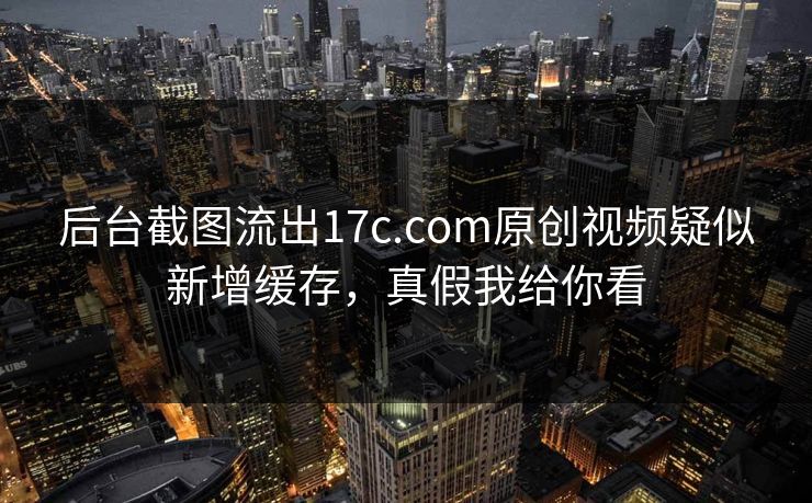 后台截图流出17c.com原创视频疑似新增缓存，真假我给你看