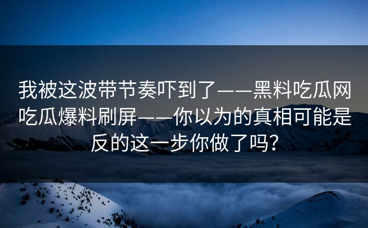我被这波带节奏吓到了——黑料吃瓜网吃瓜爆料刷屏——你以为的真相可能是反的这一步你做了吗？