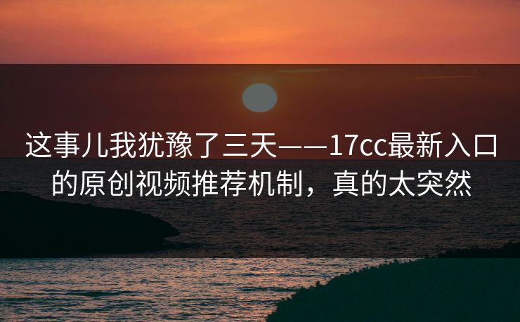 这事儿我犹豫了三天——17cc最新入口的原创视频推荐机制，真的太突然