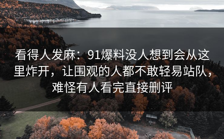 看得人发麻：91爆料没人想到会从这里炸开，让围观的人都不敢轻易站队，难怪有人看完直接删评