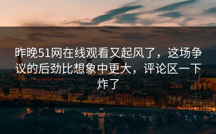 昨晚51网在线观看又起风了，这场争议的后劲比想象中更大，评论区一下炸了