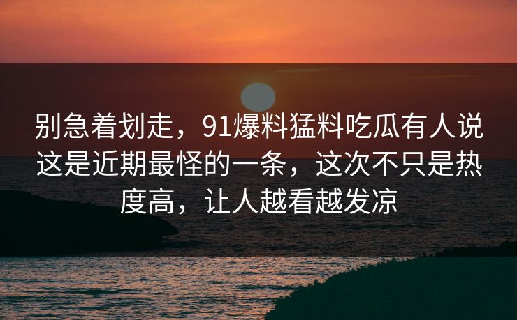 别急着划走，91爆料猛料吃瓜有人说这是近期最怪的一条，这次不只是热度高，让人越看越发凉